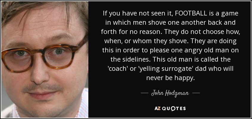 If you have not seen it, FOOTBALL is a game in which men shove one another back and forth for no reason. They do not choose how, when, or whom they shove. They are doing this in order to please one angry old man on the sidelines. This old man is called the 'coach' or 'yelling surrogate' dad who will never be happy. - John Hodgman