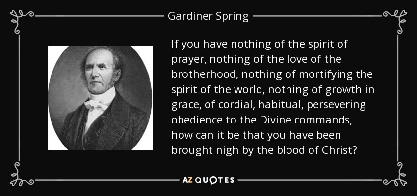If you have nothing of the spirit of prayer, nothing of the love of the brotherhood, nothing of mortifying the spirit of the world, nothing of growth in grace, of cordial, habitual, persevering obedience to the Divine commands, how can it be that you have been brought nigh by the blood of Christ? - Gardiner Spring