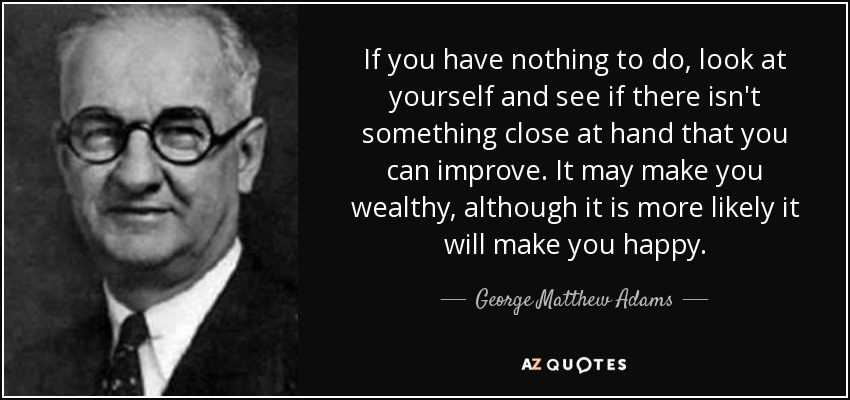 If you have nothing to do, look at yourself and see if there isn't something close at hand that you can improve. It may make you wealthy, although it is more likely it will make you happy. - George Matthew Adams