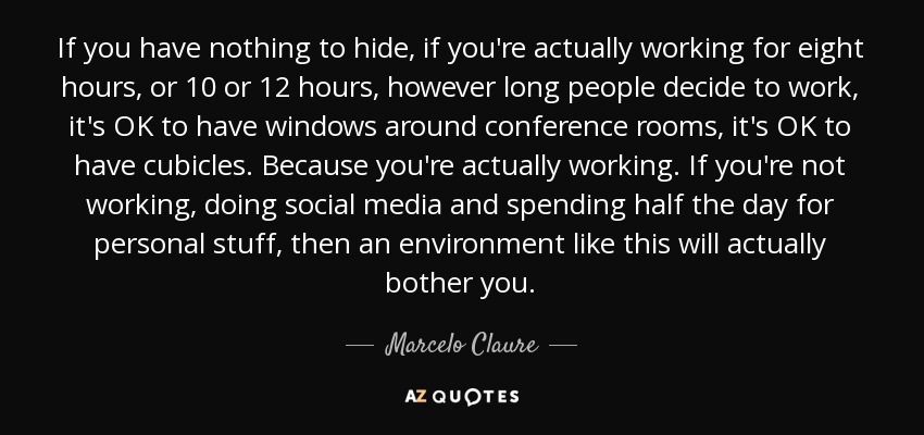 If you have nothing to hide, if you're actually working for eight hours, or 10 or 12 hours, however long people decide to work, it's OK to have windows around conference rooms, it's OK to have cubicles. Because you're actually working. If you're not working, doing social media and spending half the day for personal stuff, then an environment like this will actually bother you. - Marcelo Claure