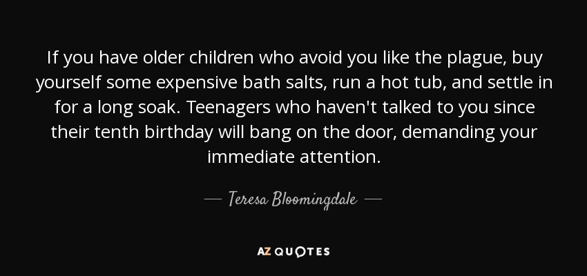If you have older children who avoid you like the plague, buy yourself some expensive bath salts, run a hot tub, and settle in for a long soak. Teenagers who haven't talked to you since their tenth birthday will bang on the door, demanding your immediate attention. - Teresa Bloomingdale
