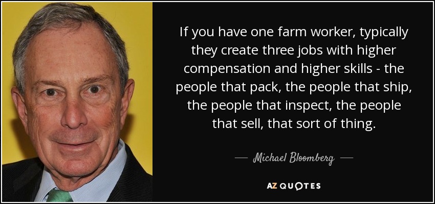 If you have one farm worker, typically they create three jobs with higher compensation and higher skills - the people that pack, the people that ship, the people that inspect, the people that sell, that sort of thing. - Michael Bloomberg