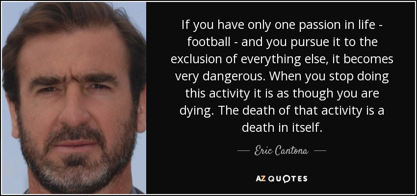 If you have only one passion in life - football - and you pursue it to the exclusion of everything else, it becomes very dangerous. When you stop doing this activity it is as though you are dying. The death of that activity is a death in itself. - Eric Cantona