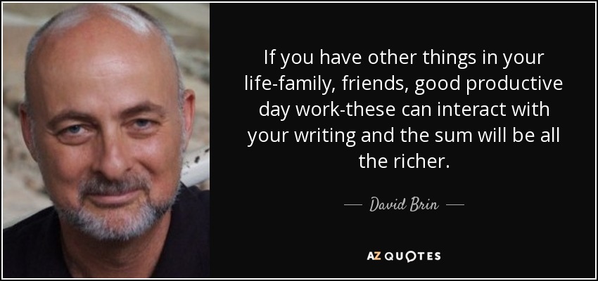 If you have other things in your life-family, friends, good productive day work-these can interact with your writing and the sum will be all the richer. - David Brin