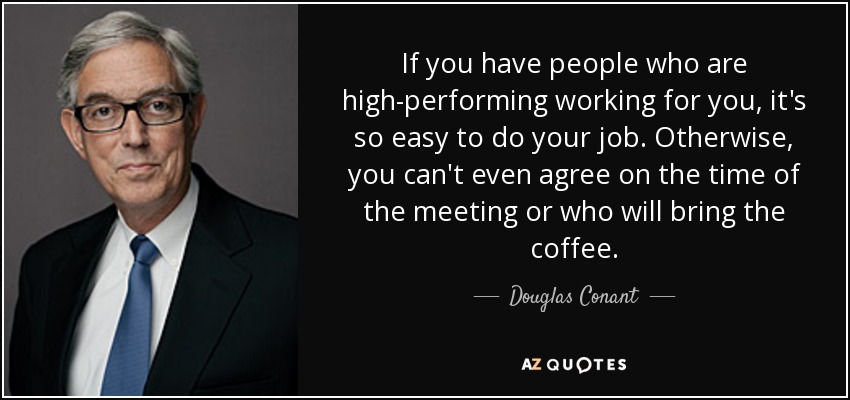 If you have people who are high-performing working for you, it's so easy to do your job. Otherwise, you can't even agree on the time of the meeting or who will bring the coffee. - Douglas Conant