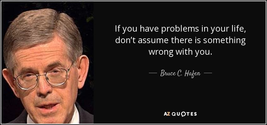 If you have problems in your life, don’t assume there is something wrong with you. - Bruce C. Hafen