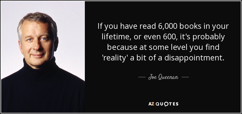 If you have read 6,000 books in your lifetime, or even 600, it's probably because at some level you find 'reality' a bit of a disappointment. - Joe Queenan