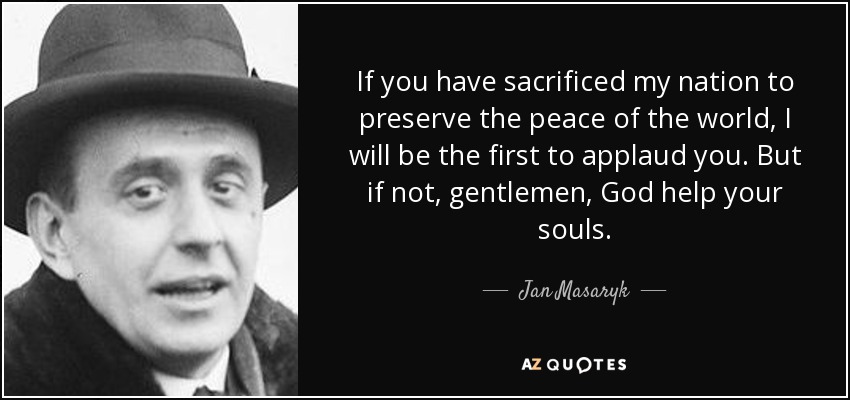 If you have sacrificed my nation to preserve the peace of the world, I will be the first to applaud you. But if not, gentlemen, God help your souls. - Jan Masaryk