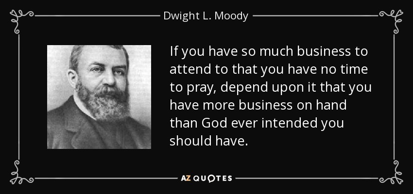 If you have so much business to attend to that you have no time to pray, depend upon it that you have more business on hand than God ever intended you should have. - Dwight L. Moody