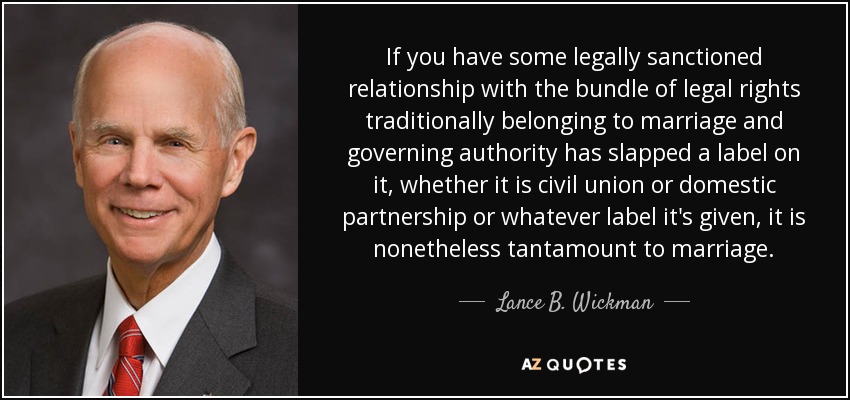 If you have some legally sanctioned relationship with the bundle of legal rights traditionally belonging to marriage and governing authority has slapped a label on it, whether it is civil union or domestic partnership or whatever label it's given, it is nonetheless tantamount to marriage. - Lance B. Wickman