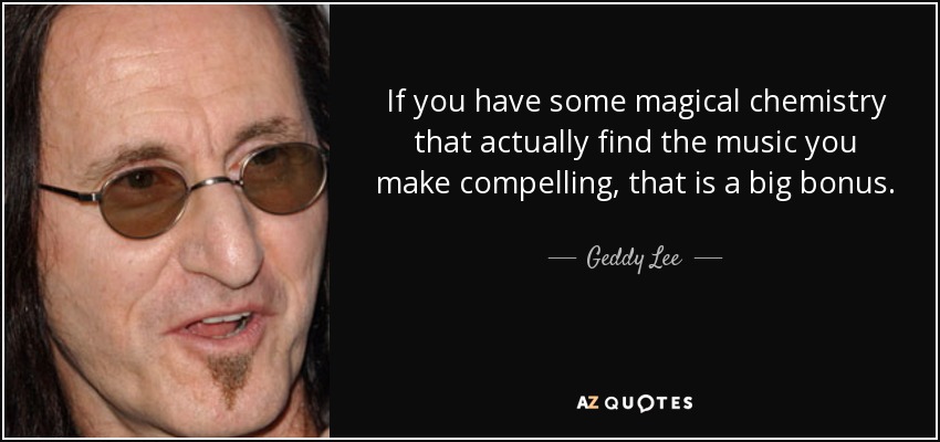If you have some magical chemistry that actually find the music you make compelling, that is a big bonus. - Geddy Lee
