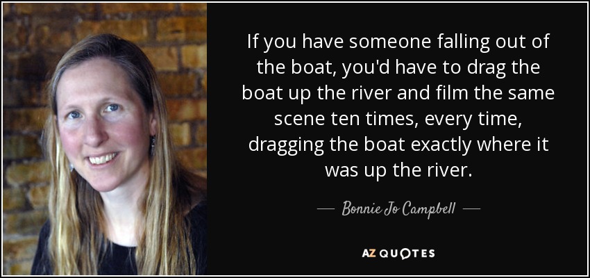 If you have someone falling out of the boat, you'd have to drag the boat up the river and film the same scene ten times, every time, dragging the boat exactly where it was up the river. - Bonnie Jo Campbell