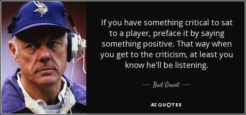 If you have something critical to sat to a player, preface it by saying something positive. That way when you get to the criticism, at least you know he'll be listening. - Bud Grant