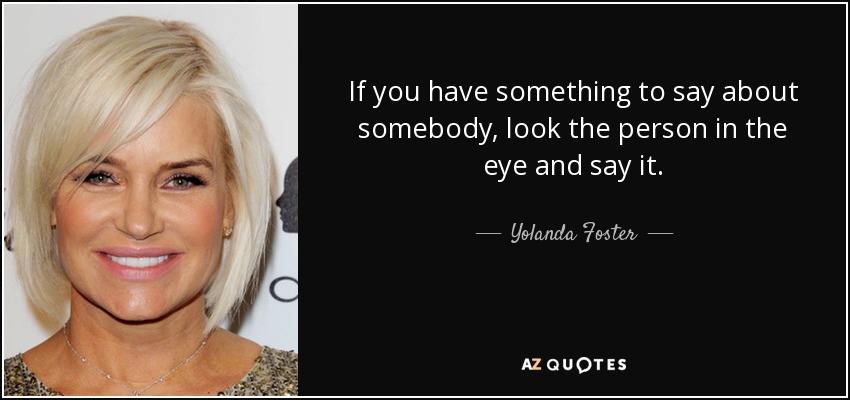 If you have something to say about somebody, look the person in the eye and say it. - Yolanda Foster