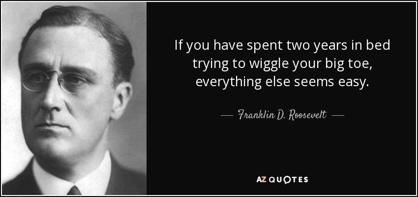 If you have spent two years in bed trying to wiggle your big toe, everything else seems easy. - Franklin D. Roosevelt