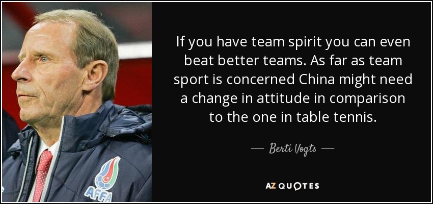 If you have team spirit you can even beat better teams. As far as team sport is concerned China might need a change in attitude in comparison to the one in table tennis. - Berti Vogts