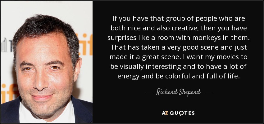 If you have that group of people who are both nice and also creative, then you have surprises like a room with monkeys in them. That has taken a very good scene and just made it a great scene. I want my movies to be visually interesting and to have a lot of energy and be colorful and full of life. - Richard Shepard