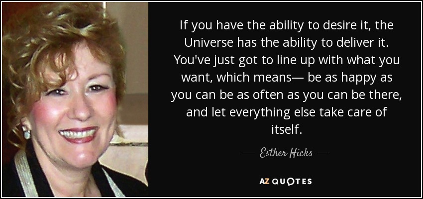 If you have the ability to desire it, the Universe has the ability to deliver it. You've just got to line up with what you want, which means— be as happy as you can be as often as you can be there, and let everything else take care of itself. - Esther Hicks