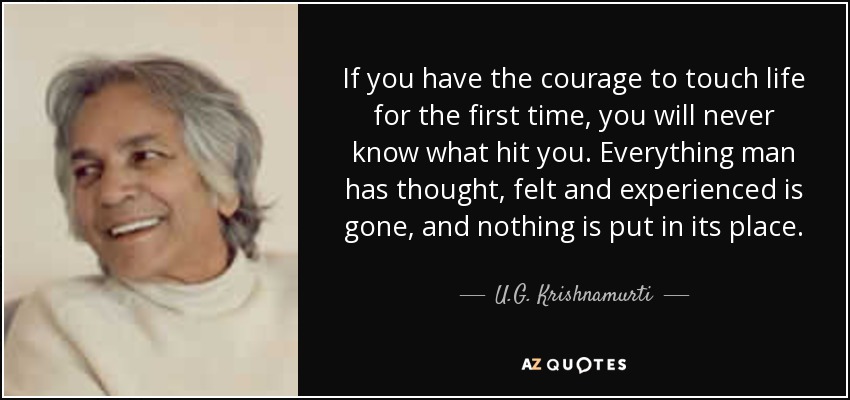 If you have the courage to touch life for the first time, you will never know what hit you. Everything man has thought, felt and experienced is gone, and nothing is put in its place. - U.G. Krishnamurti