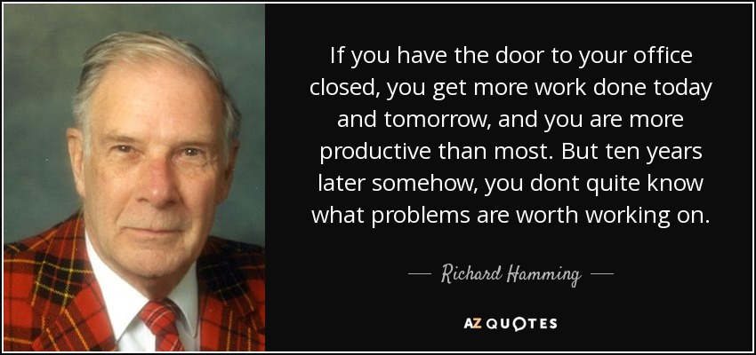 If you have the door to your office closed, you get more work done today and tomorrow, and you are more productive than most. But ten years later somehow, you dont quite know what problems are worth working on. - Richard Hamming