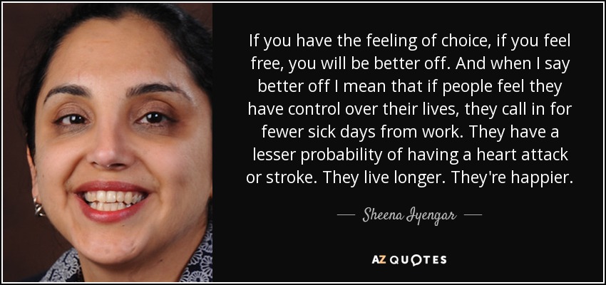 If you have the feeling of choice, if you feel free, you will be better off. And when I say better off I mean that if people feel they have control over their lives, they call in for fewer sick days from work. They have a lesser probability of having a heart attack or stroke. They live longer. They're happier. - Sheena Iyengar