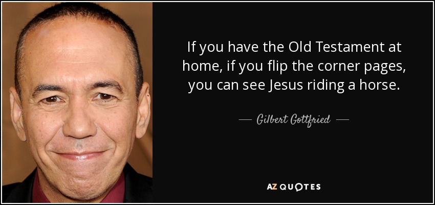If you have the Old Testament at home, if you flip the corner pages, you can see Jesus riding a horse. - Gilbert Gottfried