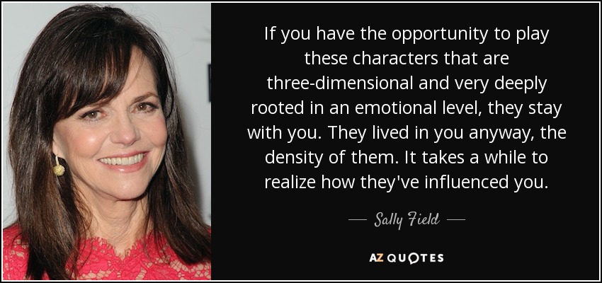 If you have the opportunity to play these characters that are three-dimensional and very deeply rooted in an emotional level, they stay with you. They lived in you anyway, the density of them. It takes a while to realize how they've influenced you. - Sally Field