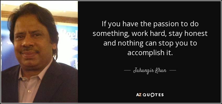 If you have the passion to do something, work hard, stay honest and nothing can stop you to accomplish it. - Jahangir Khan