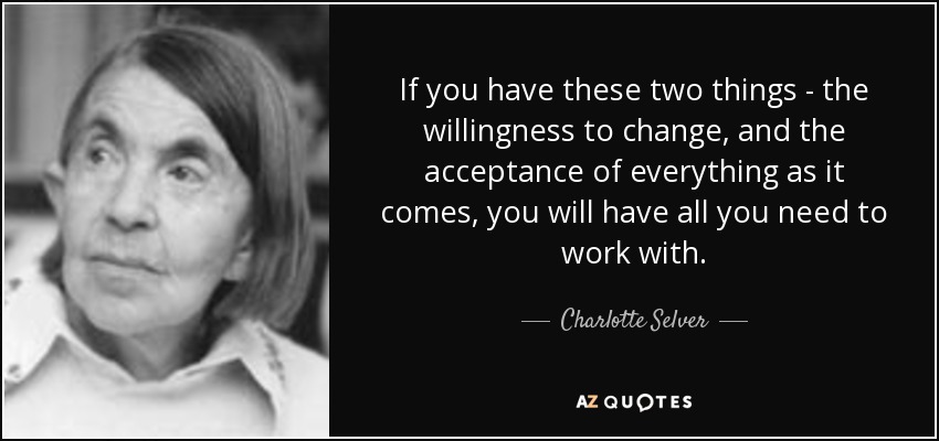 If you have these two things - the willingness to change, and the acceptance of everything as it comes, you will have all you need to work with. - Charlotte Selver