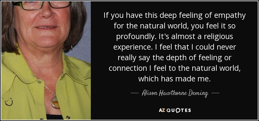 If you have this deep feeling of empathy for the natural world, you feel it so profoundly. It's almost a religious experience. I feel that I could never really say the depth of feeling or connection I feel to the natural world, which has made me. - Alison Hawthorne Deming