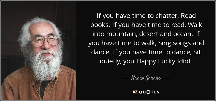 If you have time to chatter, Read books. If you have time to read, Walk into mountain, desert and ocean. If you have time to walk, Sing songs and dance. If you have time to dance, Sit quietly, you Happy Lucky Idiot. - Nanao Sakaki