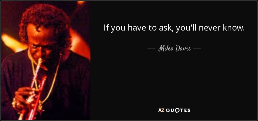 If you have to ask, you'll never know. - Miles Davis