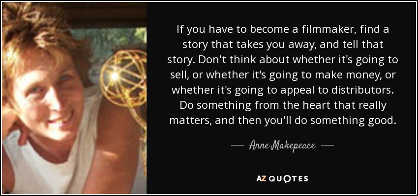 If you have to become a filmmaker, find a story that takes you away, and tell that story. Don't think about whether it's going to sell, or whether it's going to make money, or whether it's going to appeal to distributors. Do something from the heart that really matters, and then you'll do something good. - Anne Makepeace