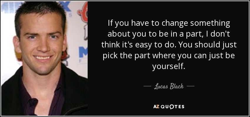 If you have to change something about you to be in a part, I don't think it's easy to do. You should just pick the part where you can just be yourself. - Lucas Black