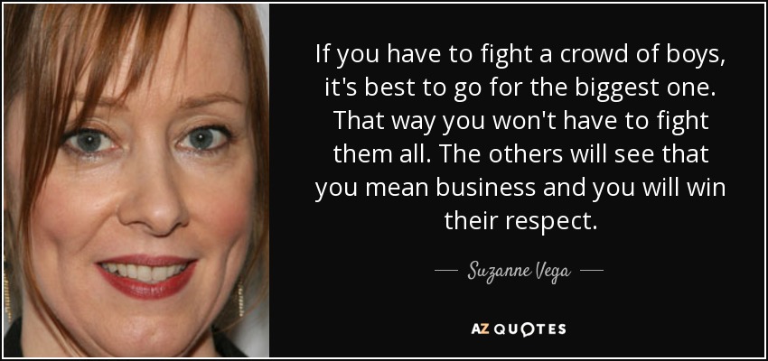 If you have to fight a crowd of boys, it's best to go for the biggest one. That way you won't have to fight them all. The others will see that you mean business and you will win their respect. - Suzanne Vega