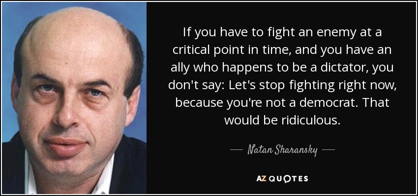 If you have to fight an enemy at a critical point in time, and you have an ally who happens to be a dictator, you don't say: Let's stop fighting right now, because you're not a democrat. That would be ridiculous. - Natan Sharansky