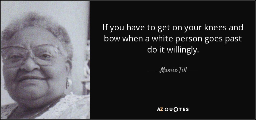 If you have to get on your knees and bow when a white person goes past do it willingly. - Mamie Till