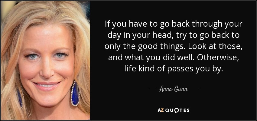 If you have to go back through your day in your head, try to go back to only the good things. Look at those, and what you did well. Otherwise, life kind of passes you by. - Anna Gunn