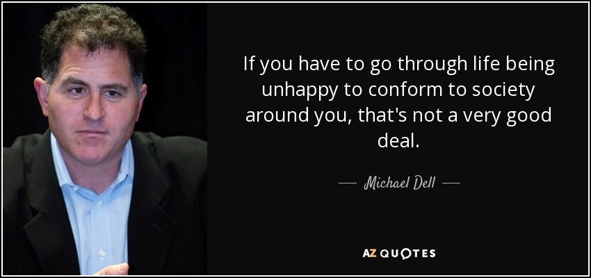 If you have to go through life being unhappy to conform to society around you, that's not a very good deal. - Michael Dell