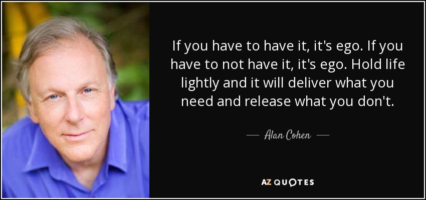 If you have to have it, it's ego. If you have to not have it, it's ego. Hold life lightly and it will deliver what you need and release what you don't. - Alan Cohen