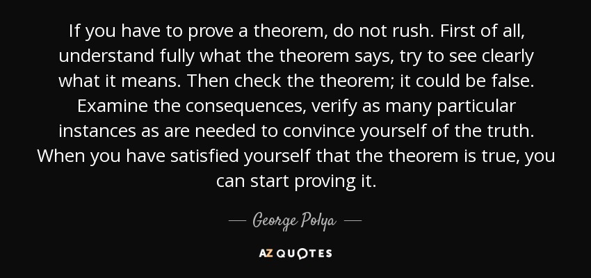 If you have to prove a theorem, do not rush. First of all, understand fully what the theorem says, try to see clearly what it means. Then check the theorem; it could be false. Examine the consequences, verify as many particular instances as are needed to convince yourself of the truth. When you have satisfied yourself that the theorem is true, you can start proving it. - George Polya