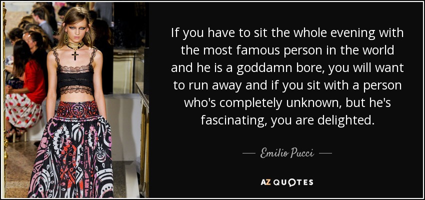 If you have to sit the whole evening with the most famous person in the world and he is a goddamn bore, you will want to run away and if you sit with a person who's completely unknown, but he's fascinating, you are delighted. - Emilio Pucci