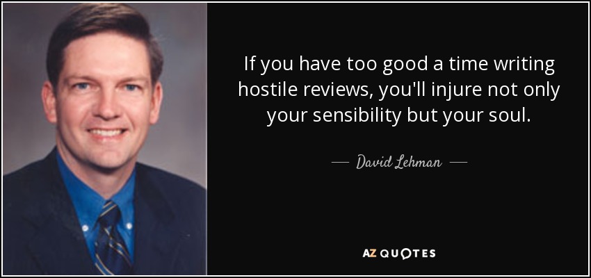 If you have too good a time writing hostile reviews, you'll injure not only your sensibility but your soul. - David Lehman