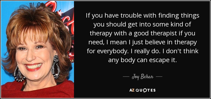 If you have trouble with finding things you should get into some kind of therapy with a good therapist if you need, I mean I just believe in therapy for everybody. I really do. I don't think any body can escape it. - Joy Behar
