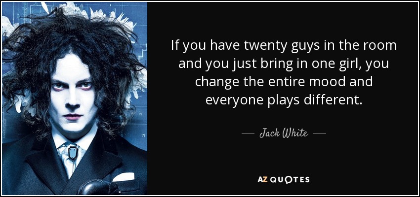 If you have twenty guys in the room and you just bring in one girl, you change the entire mood and everyone plays different. - Jack White