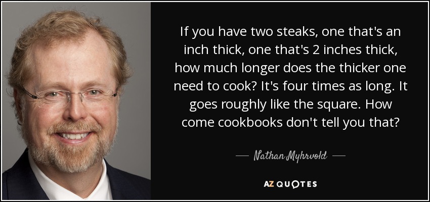If you have two steaks, one that's an inch thick, one that's 2 inches thick, how much longer does the thicker one need to cook? It's four times as long. It goes roughly like the square. How come cookbooks don't tell you that? - Nathan Myhrvold