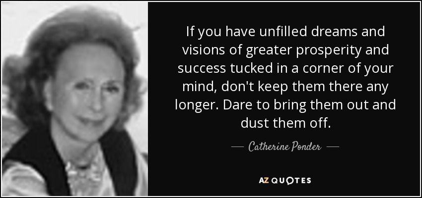 If you have unfilled dreams and visions of greater prosperity and success tucked in a corner of your mind, don't keep them there any longer. Dare to bring them out and dust them off. - Catherine Ponder