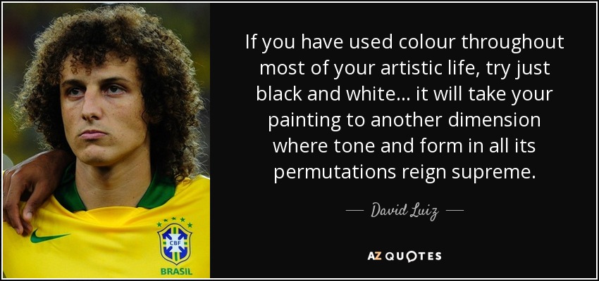 If you have used colour throughout most of your artistic life, try just black and white... it will take your painting to another dimension where tone and form in all its permutations reign supreme. - David Luiz