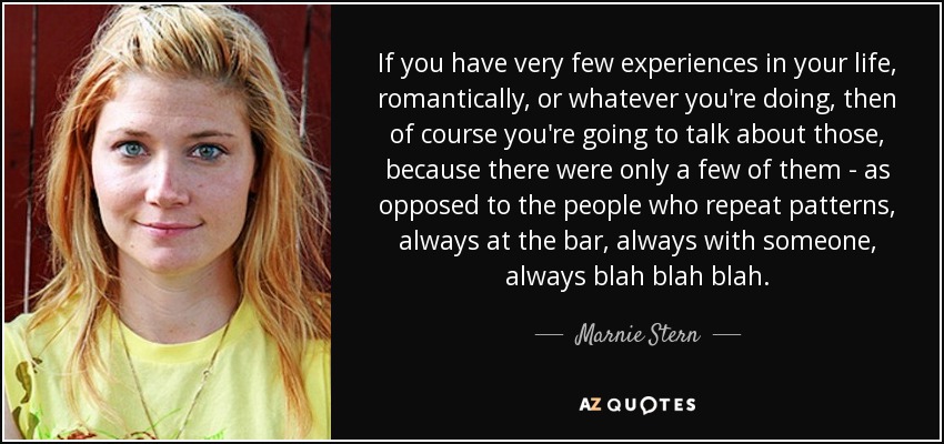If you have very few experiences in your life, romantically, or whatever you're doing, then of course you're going to talk about those, because there were only a few of them - as opposed to the people who repeat patterns, always at the bar, always with someone, always blah blah blah. - Marnie Stern