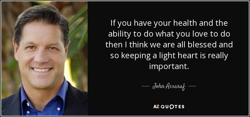 If you have your health and the ability to do what you love to do then I think we are all blessed and so keeping a light heart is really important. - John Assaraf